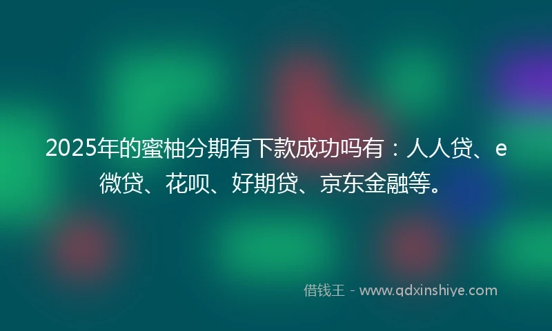 2025年的蜜柚分期有下款成功吗有:人人贷、e微贷、花呗、好期贷、京东金融等。