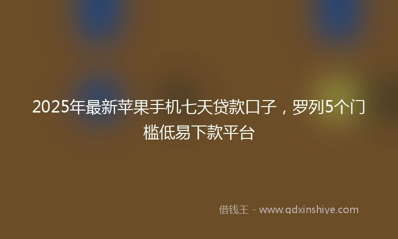 2025年最新苹果手机七天贷款口子，罗列5个门槛低易下款平台