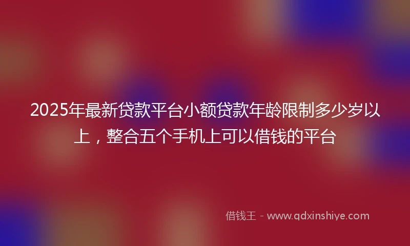 2025年最新贷款平台小额贷款年龄限制多少岁以上，整合五个手机上可以借钱的平台