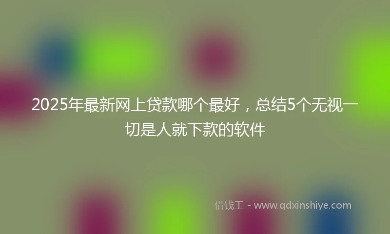 2025年最新网上贷款哪个最好，总结5个无视一切是人就下款的软件