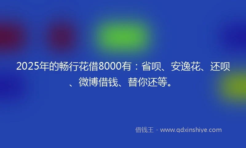 2025年的畅行花借8000有：省呗、安逸花、还呗、微博借钱、替你还等。