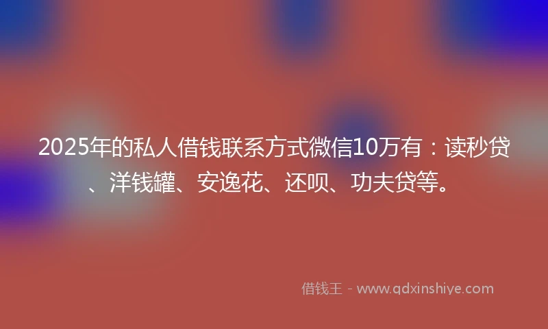 2025年的私人借钱联系方式微信10万有：读秒贷、洋钱罐、安逸花、还呗、功夫贷等。