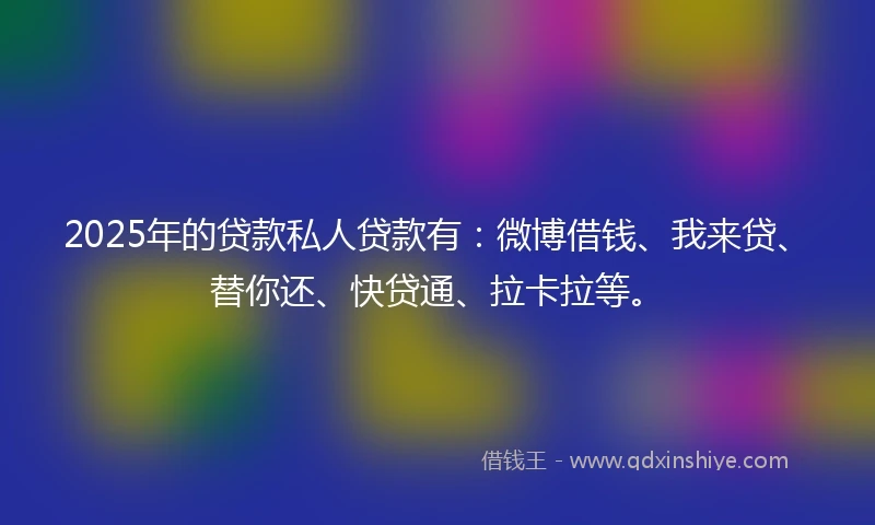 2025年的贷款私人贷款有：微博借钱、我来贷、替你还、快贷通、拉卡拉等。