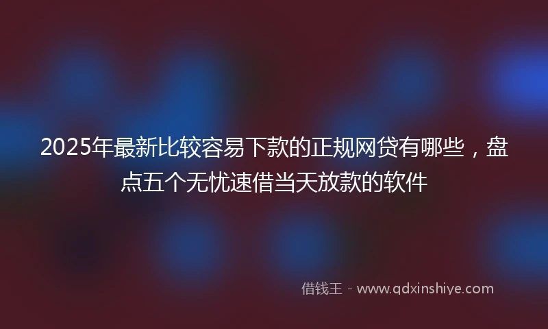 2025年最新比较容易下款的正规网贷有哪些，盘点五个无忧速借当天放款的软件