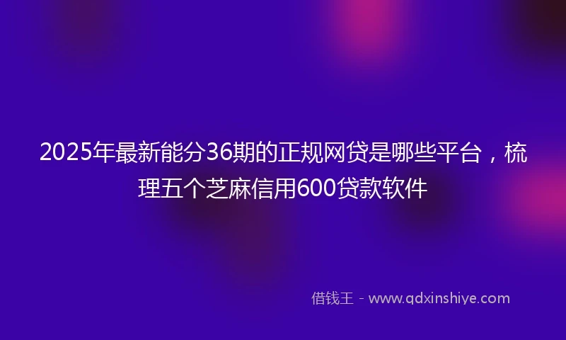 2025年最新能分36期的正规网贷是哪些平台，梳理五个芝麻信用600贷款软件