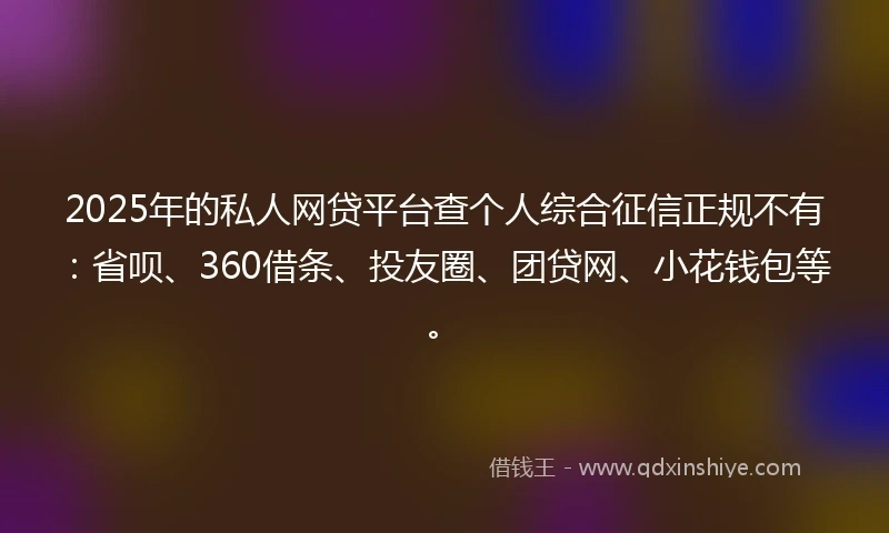 2025年的私人网贷平台查个人综合征信正规不有：省呗、360借条、投友圈、团贷网、小花钱包等。