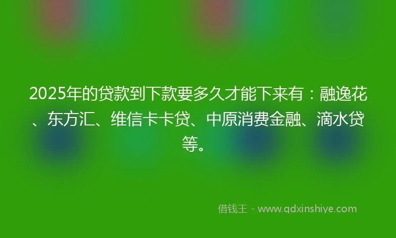 2025年的贷款到下款要多久才能下来有：融逸花、东方汇、维信卡卡贷、中原消费金融、滴水贷等。