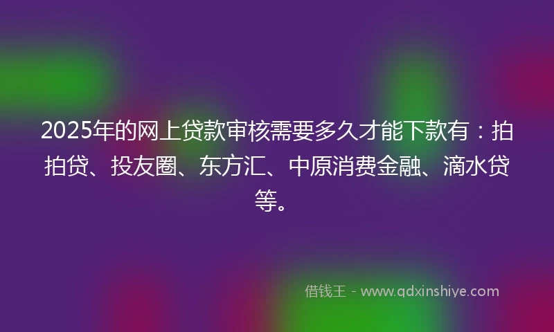 2025年的网上贷款审核需要多久才能下款有：拍拍贷、投友圈、东方汇、中原消费金融、滴水贷等。
