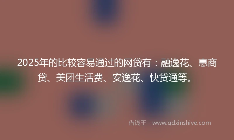2025年的比较容易通过的网贷有：融逸花、惠商贷、美团生活费、安逸花、快贷通等。