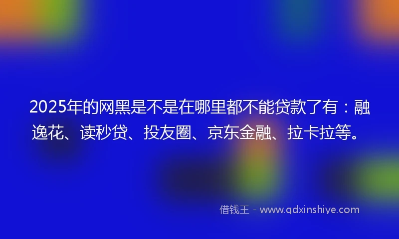 2025年的网黑是不是在哪里都不能贷款了有：融逸花、读秒贷、投友圈、京东金融、拉卡拉等。