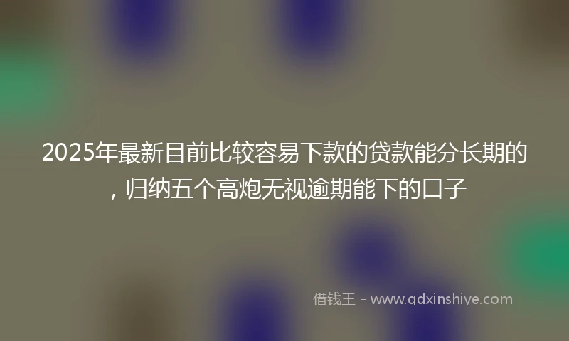 2025年最新目前比较容易下款的贷款能分长期的，归纳五个高炮无视逾期能下的口子