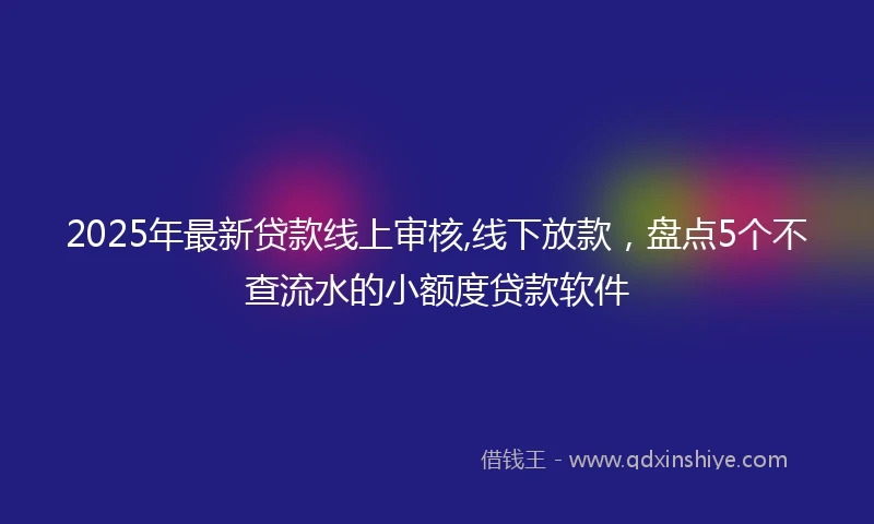 2025年最新贷款线上审核,线下放款，盘点5个不查流水的小额度贷款软件
