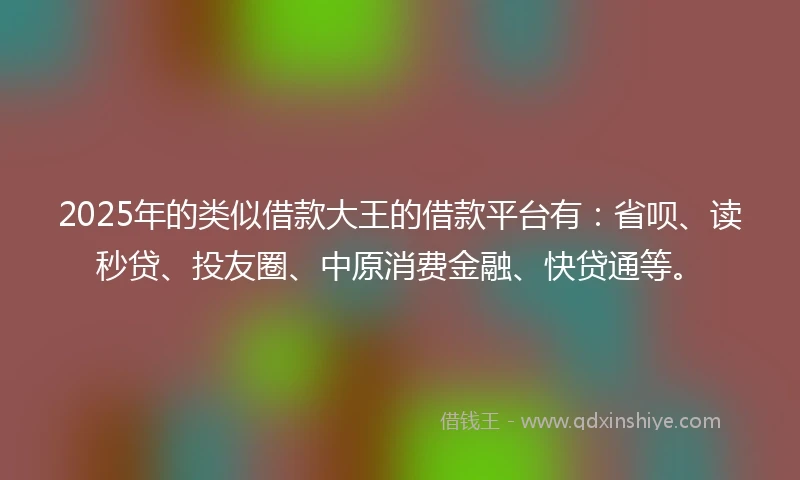 2025年的类似借款大王的借款平台有：省呗、读秒贷、投友圈、中原消费金融、快贷通等。