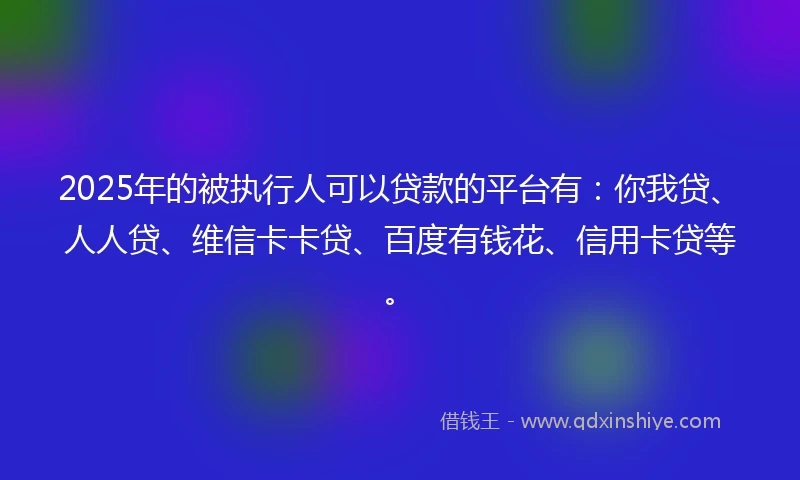 2025年的被执行人可以贷款的平台有：你我贷、人人贷、维信卡卡贷、百度有钱花、信用卡贷等。