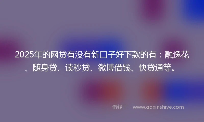 2025年的网贷有没有新口子好下款的有：融逸花、随身贷、读秒贷、微博借钱、快贷通等。