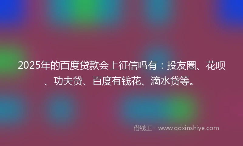 2025年的百度贷款会上征信吗有：投友圈、花呗、功夫贷、百度有钱花、滴水贷等。