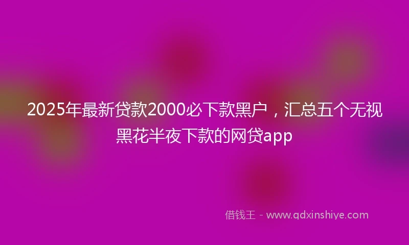 2025年最新贷款2000必下款黑户，汇总五个无视黑花半夜下款的网贷app