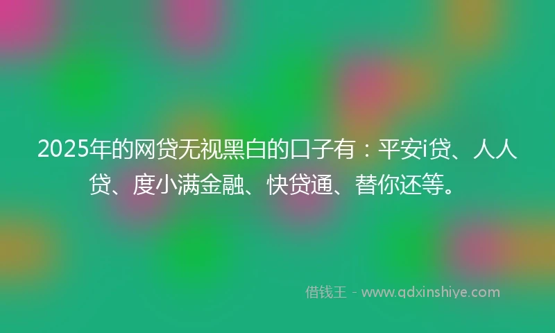 2025年的网贷无视黑白的口子有:平安i贷、人人贷、度小满金融、快贷通、替你还等。