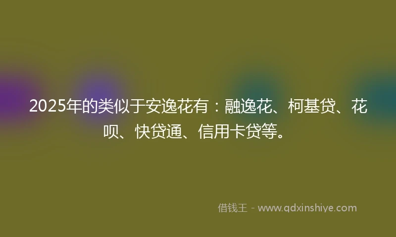 2025年的类似于安逸花有：融逸花、柯基贷、花呗、快贷通、信用卡贷等。