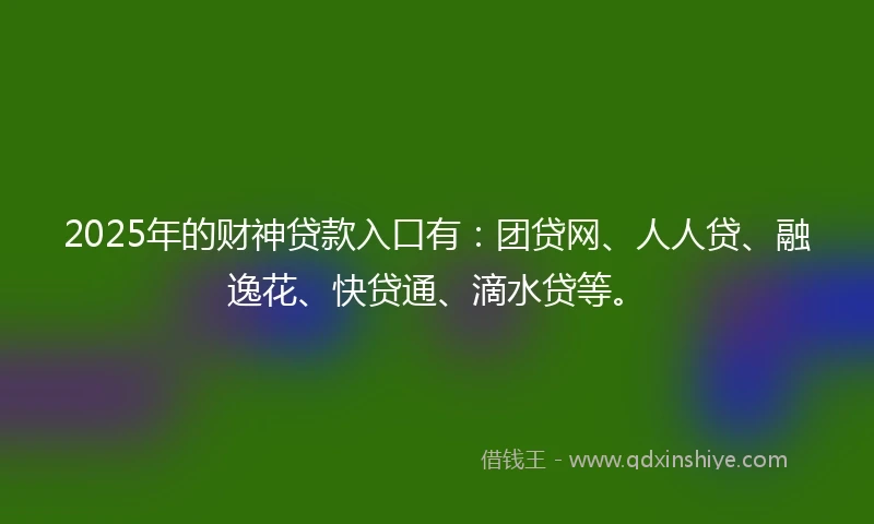 2025年的财神贷款入口有：团贷网、人人贷、融逸花、快贷通、滴水贷等。