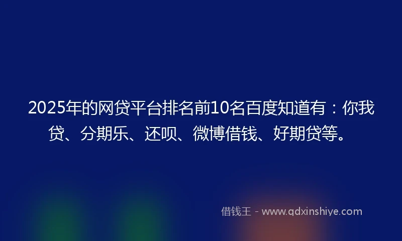 2025年的网贷平台排名前10名百度知道有：你我贷、分期乐、还呗、微博借钱、好期贷等。