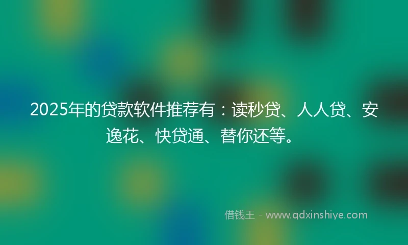 2025年的贷款软件推荐有：读秒贷、人人贷、安逸花、快贷通、替你还等。