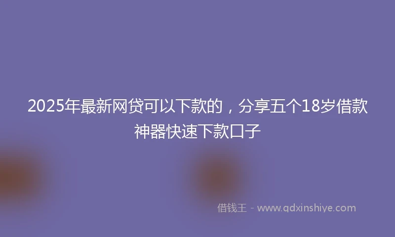 2025年最新网贷可以下款的，分享五个18岁借款神器快速下款口子