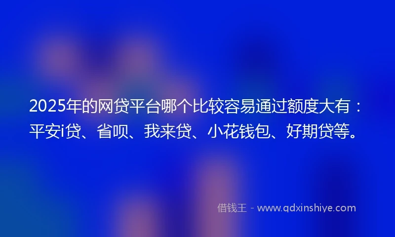 2025年的网贷平台哪个比较容易通过额度大有：平安i贷、省呗、我来贷、小花钱包、好期贷等。