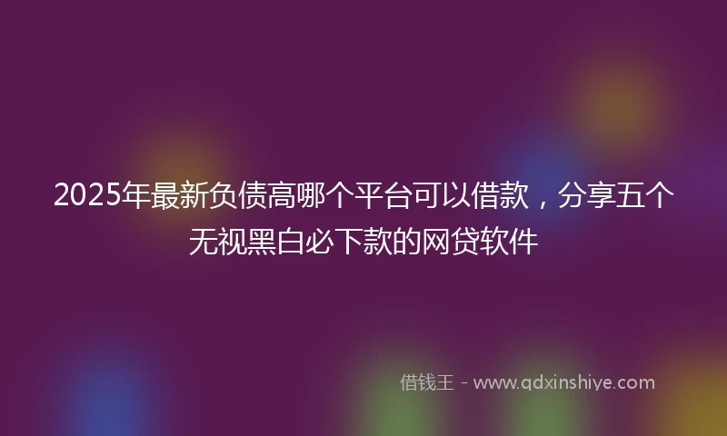 2025年最新负债高哪个平台可以借款，分享五个无视黑白必下款的网贷软件