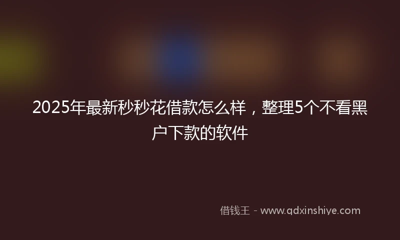 2025年最新秒秒花借款怎么样，整理5个不看黑户下款的软件