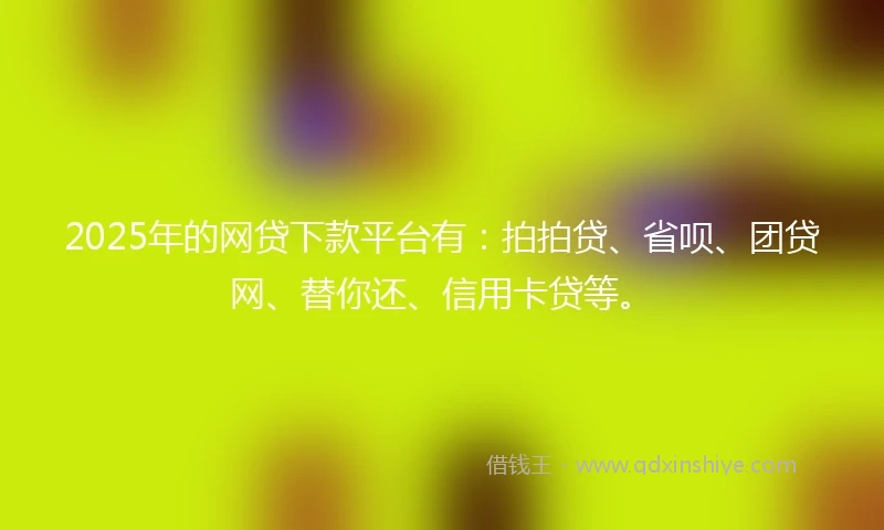 2025年的网贷下款平台有：拍拍贷、省呗、团贷网、替你还、信用卡贷等。