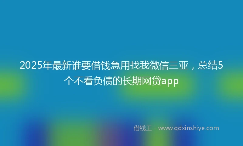 2025年最新谁要借钱急用找我微信三亚，总结5个不看负债的长期网贷app