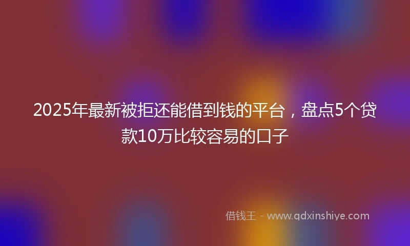 2025年最新被拒还能借到钱的平台，盘点5个贷款10万比较容易的口子