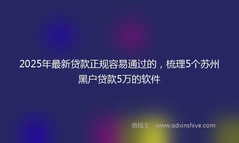2025年最新贷款正规容易通过的，梳理5个苏州黑户贷款5万的软件
