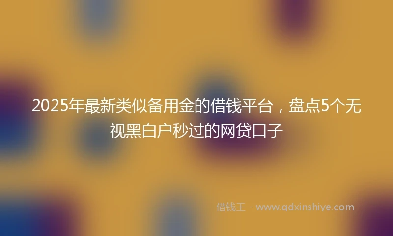 2025年最新类似备用金的借钱平台，盘点5个无视黑白户秒过的网贷口子