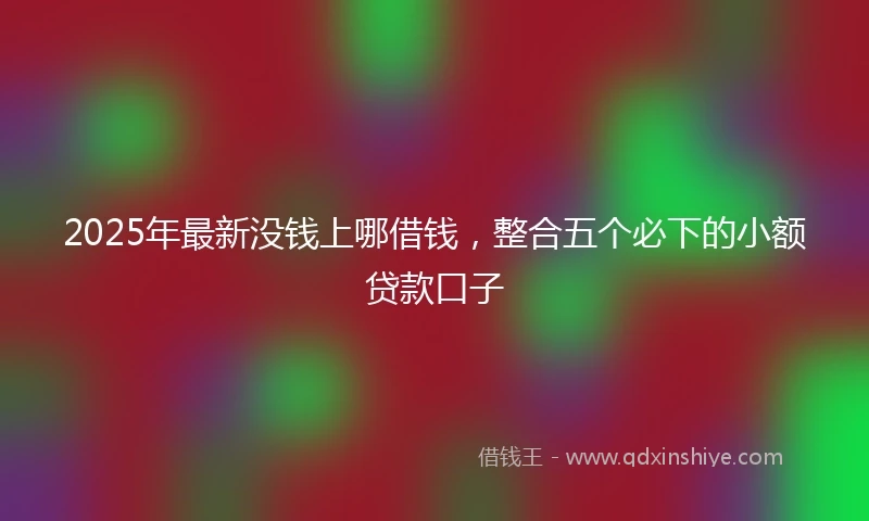 2025年最新没钱上哪借钱，整合五个必下的小额贷款口子
