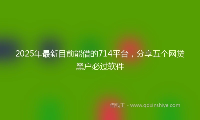 2025年最新目前能借的714平台，分享五个网贷黑户必过软件