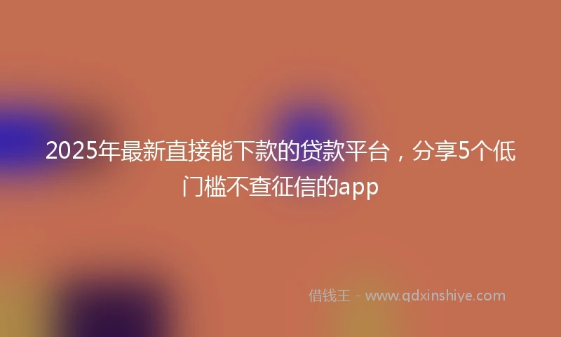 2025年最新直接能下款的贷款平台,分享5个低门槛不查征信的app