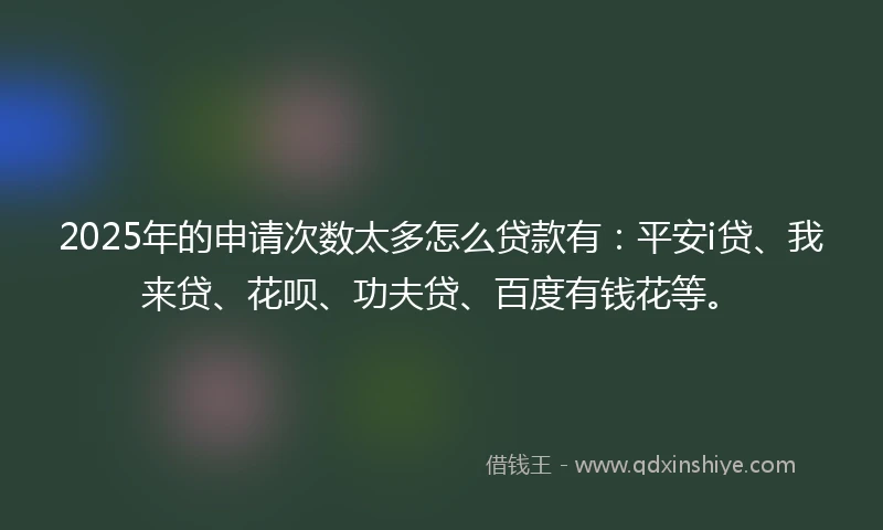 2025年的申请次数太多怎么贷款有：平安i贷、我来贷、花呗、功夫贷、百度有钱花等。