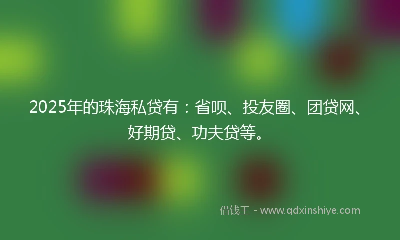 2025年的珠海私贷有：省呗、投友圈、团贷网、好期贷、功夫贷等。