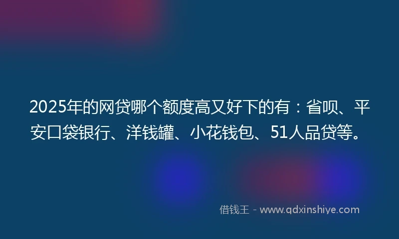 2025年的网贷哪个额度高又好下的有：省呗、平安口袋银行、洋钱罐、小花钱包、51人品贷等。