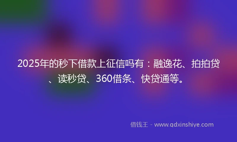 2025年的秒下借款上征信吗有：融逸花、拍拍贷、读秒贷、360借条、快贷通等。