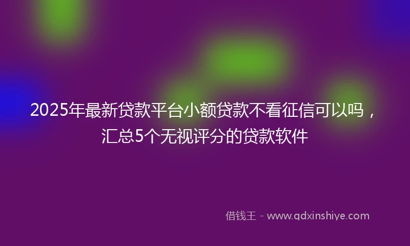 2025年最新贷款平台小额贷款不看征信可以吗，汇总5个无视评分的贷款软件
