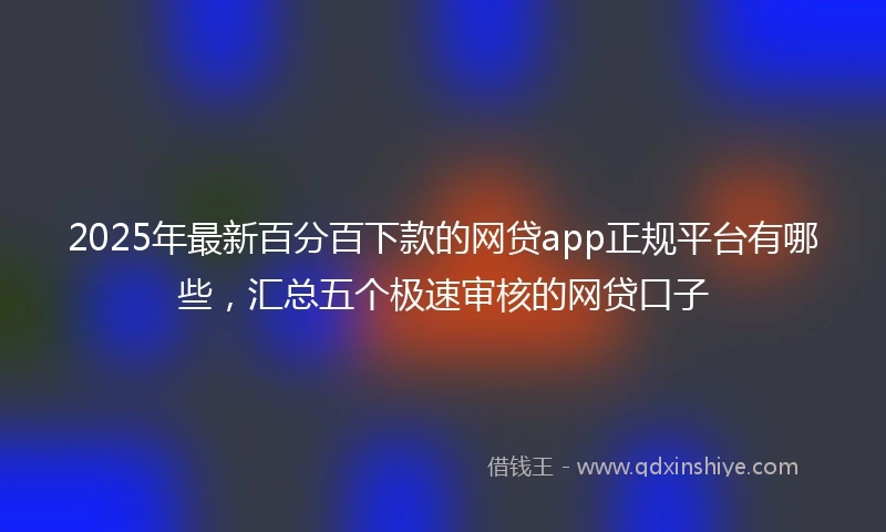 2025年最新百分百下款的网贷app正规平台有哪些，汇总五个极速审核的网贷口子