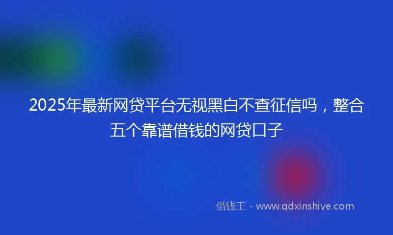 2025年最新网贷平台无视黑白不查征信吗，整合五个靠谱借钱的网贷口子