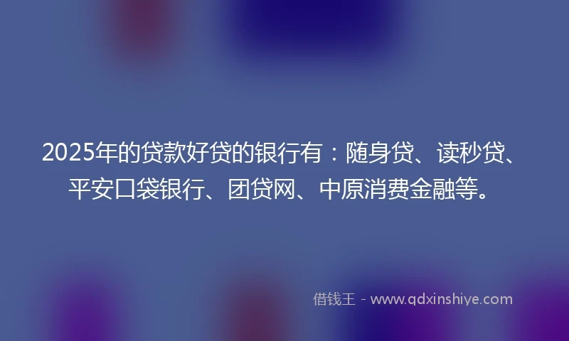 2025年的贷款好贷的银行有：随身贷、读秒贷、平安口袋银行、团贷网、中原消费金融等。