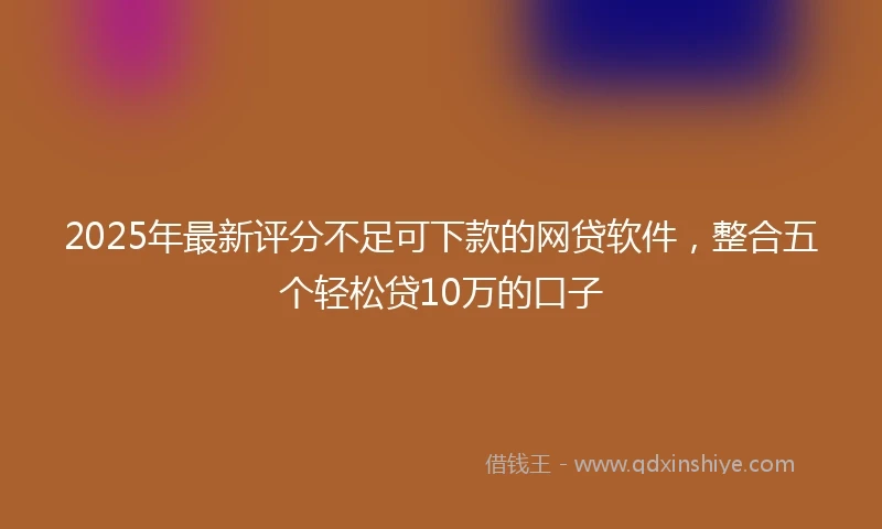 2025年最新评分不足可下款的网贷软件，整合五个轻松贷10万的口子