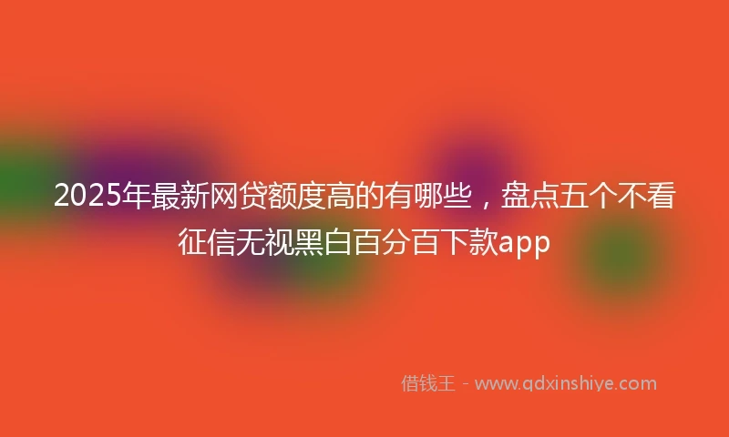 2025年最新网贷额度高的有哪些,盘点五个不看征信无视黑白百分百下款app