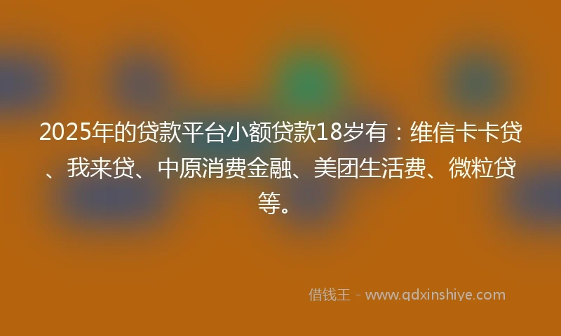 2025年的贷款平台小额贷款18岁有:维信卡卡贷、我来贷、中原消费金融、美团生活费、微粒贷等。