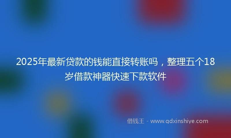2025年最新贷款的钱能直接转账吗,整理五个18岁借款神器快速下款软件